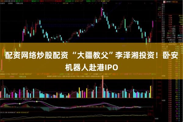 配资网络炒股配资 “大疆教父”李泽湘投资！卧安机器人赴港IPO