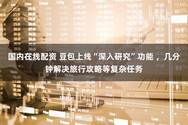 国内在线配资 豆包上线“深入研究”功能 ，几分钟解决旅行攻略等复杂任务