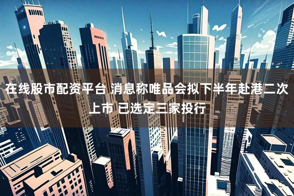 在线股市配资平台 消息称唯品会拟下半年赴港二次上市 已选定三家投行