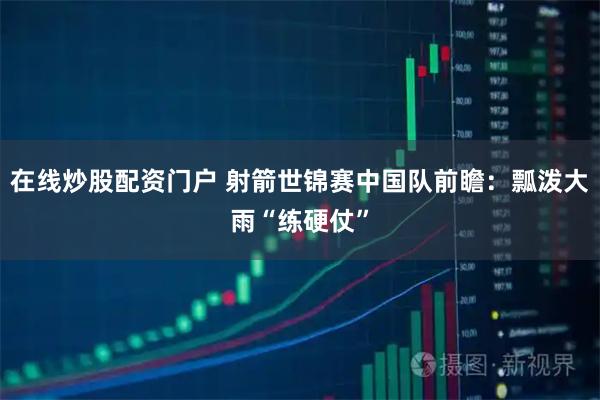 在线炒股配资门户 射箭世锦赛中国队前瞻：瓢泼大雨“练硬仗”