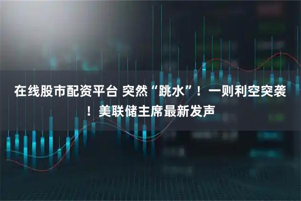 在线股市配资平台 突然“跳水”！一则利空突袭！美联储主席最新发声