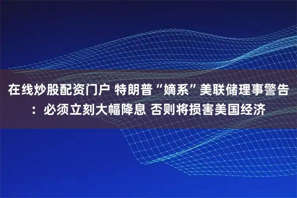 在线炒股配资门户 特朗普“嫡系”美联储理事警告：必须立刻大幅降息 否则将损害美国经济