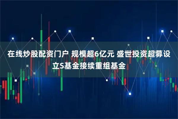 在线炒股配资门户 规模超6亿元 盛世投资超募设立S基金接续重组基金