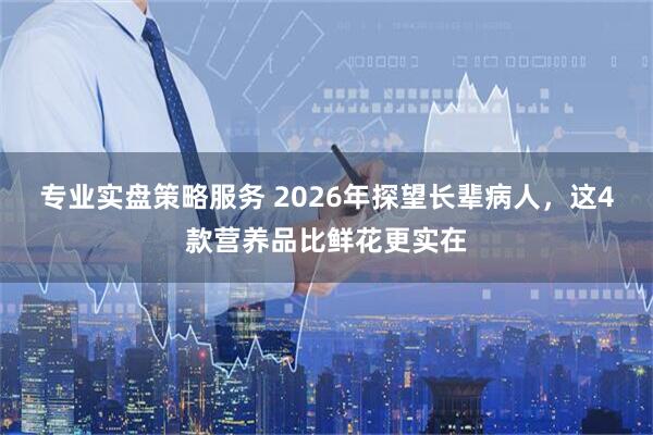 专业实盘策略服务 2026年探望长辈病人，这4款营养品比鲜花更实在